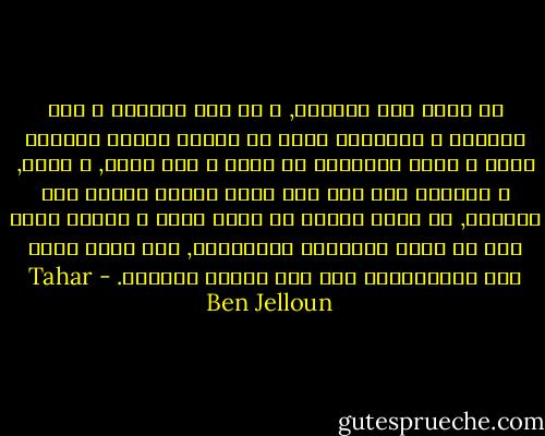 قد أكون هذا الكتاب, و من أجل قراءته و لمس صفحاته و تقليبها بنوع من الحمى ينبغي المجيء إليَ و تعلم القراءة في عيني و على جلدي, و لمسي, و ملاطفة ظهر يدي لكي تسيل الجمل واحدة بعد الاخرى, ثم تأتي لتصطف في عيون أخرى و نظرات أخرى كما لو أنني الذاكرة البدائية, تلك التي تروي إلى مالانهاية قصة هذا الوهم السحري. - Tahar Ben Jelloun