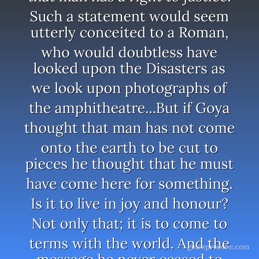 His [Francisco Goya's] debt to the Christianity of the eighteenth century is contained in the idea that politics was just adopting from the Gospels: the conviction that man has a right to justice. Such a statement would seem utterly conceited to a Roman, who would doubtless have looked upon the <i>Disasters</i> as we look upon photographs of the amphitheatre...But if Goya thought that man has not come onto the earth to be cut to pieces he thought that he must have come here for something. Is it to live in joy and honour? Not only that; it is to come to terms with the world. And the message he never ceased to preach, a message underlined by war, is that man only comes to terms with the world by blinding himself with childishness. - André Malraux