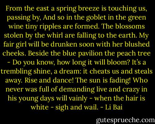 From the east a spring breeze is touching us,<br />passing by,<br />And so in the goblet in the green wine<br />tiny ripples are formed.<br />The blossoms stolen by the whirl<br />are falling to the earth.<br />My fair girl will be drunken soon<br />with her blushed cheeks.<br />Beside the blue pavilion the peach tree -<br />Do you know, how long it will bloom?<br />It’s a trembling shine, a dream:<br />it cheats us and steals away.<br />Rise and dance!<br />The sun is fading!<br />Who never was full of demanding live<br />and crazy in his young days<br />will vainly - when the hair<br />is white - sigh and wail. - Li Bai