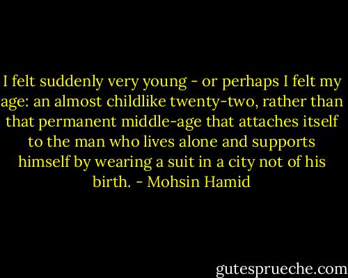 I felt suddenly very young - or perhaps I felt my age: an almost childlike twenty-two, rather than that permanent middle-age that attaches itself to the man who lives alone and supports himself by wearing a suit in a city not of his birth. - Mohsin Hamid