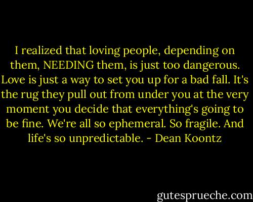 I realized that loving people, depending on them, NEEDING them, is just too dangerous. Love is just a way to set you up for a bad fall. It's the rug they pull out from under you at the very moment you decide that everything's going to be fine. We're all so ephemeral. So fragile. And life's so unpredictable. - Dean Koontz