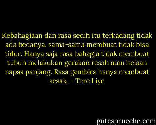 Kebahagiaan dan rasa sedih itu terkadang tidak ada bedanya. sama-sama membuat tidak bisa tidur. Hanya saja rasa bahagia tidak membuat tubuh melakukan gerakan resah atau helaan napas panjang. Rasa gembira hanya membuat sesak. - Tere Liye