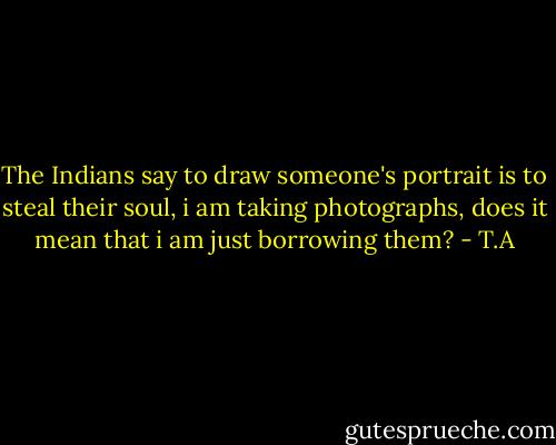 The Indians say to draw someone's portrait is to steal their soul, i am taking photographs, does it mean that i am just borrowing them? - T.A