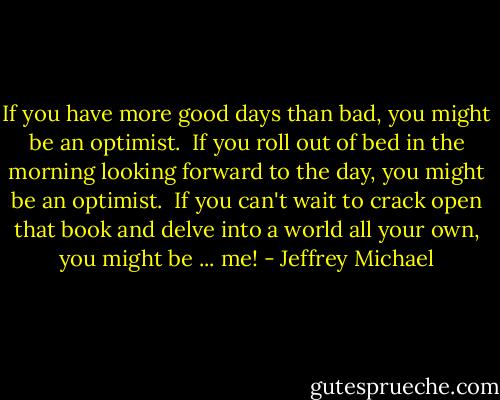 If you have more good days than bad, you might be an optimist.<br /><br />If you roll out of bed in the morning looking forward to the day, you might be an optimist.<br /><br />If you can't wait to crack open that book and delve into a world all your own, you might be ... me! - Jeffrey Michael