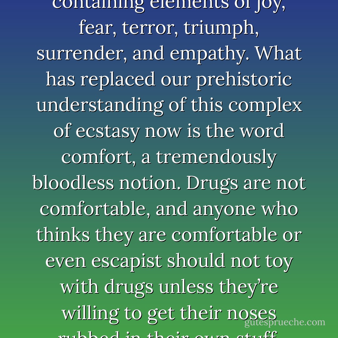 Ecstasy is a complex emotion containing elements of joy, fear, terror, triumph, surrender, and empathy. What has replaced our prehistoric understanding of this complex of ecstasy now is the word comfort, a tremendously bloodless notion. Drugs are not comfortable, and anyone who thinks they are comfortable or even escapist should not toy with drugs unless they’re willing to get their noses rubbed in their own stuff. - Terence McKenna