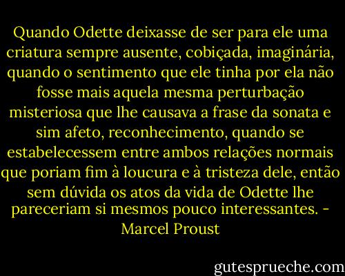 Quando Odette deixasse de ser para ele uma criatura sempre ausente, cobiçada, imaginária, quando o sentimento que ele tinha por ela não fosse mais aquela mesma perturbação misteriosa que lhe causava a frase da sonata e sim afeto, reconhecimento, quando se estabelecessem entre ambos relações normais que poriam fim à loucura e à tristeza dele, então sem dúvida os atos da vida de Odette lhe pareceriam si mesmos pouco interessantes. - Marcel Proust