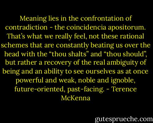 Meaning lies in the confrontation of contradiction - the coincidencia apositorum. That’s what we really feel, not these rational schemes that are constantly beating us over the head with the “thou shalts” and “thou should”, but rather a recovery of the real ambiguity of being and an ability to see ourselves as at once powerful and weak, noble and ignoble, future-oriented, past-facing. - Terence McKenna