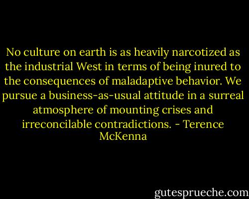 No culture on earth is as heavily narcotized as the industrial West in terms of being inured to the consequences of maladaptive behavior. We pursue a business-as-usual attitude in a surreal atmosphere of mounting crises and irreconcilable contradictions. - Terence McKenna