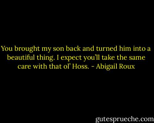 You brought my son back and turned him into a beautiful thing. I expect you’ll take the same care with that ol’ Hoss. - Abigail Roux