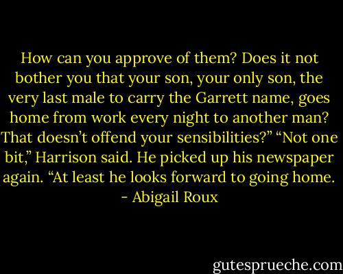 How can you approve of them? Does it not bother you that your son, your only son, the very last male to carry the Garrett name, goes home from work every night to another man? That doesn’t offend your sensibilities?” “Not one bit,” Harrison said. He picked up his newspaper again. “At least he looks forward to going home. - Abigail Roux