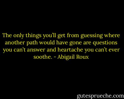 The only things you’ll get from guessing where another path would have gone are questions you can’t answer and heartache you can’t ever soothe. - Abigail Roux