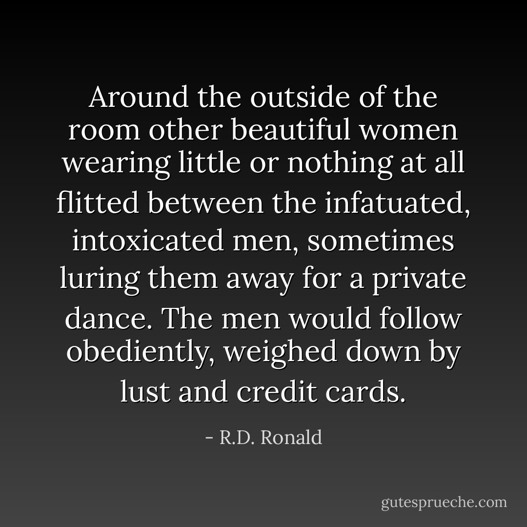 Around the outside of the room other beautiful women wearing little or nothing at all flitted between the infatuated, intoxicated men, sometimes luring them away for a private dance. The men would follow obediently, weighed down by lust and credit cards. - R.D. Ronald
