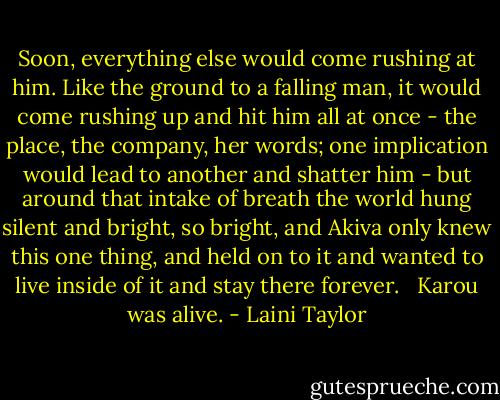 Soon, everything else would come rushing at him. Like the ground to a falling man, it would come rushing up and hit him all at once - the place, the company, her words; one implication would lead to another and shatter him - but around that intake of breath the world hung silent and bright, so bright, and Akiva only knew this one thing, and held on to it and wanted to live inside of it and stay there forever. <br /><br />Karou was alive. - Laini Taylor