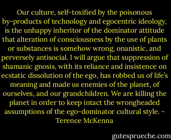 Our culture, self-toxified by the poisonous by-products of technology and egocentric ideology, is the unhappy inheritor of the dominator attitude that alteration of consciousness by the use of plants or substances is somehow wrong, onanistic, and perversely antisocial. I will argue that suppression of shamanic gnosis, with its reliance and insistence on ecstatic dissolution of the ego, has robbed us of life’s meaning and made us enemies of the planet, of ourselves, and our grandchildren. We are killing the planet in order to keep intact the wrongheaded assumptions of the ego-dominator cultural style. - Terence McKenna