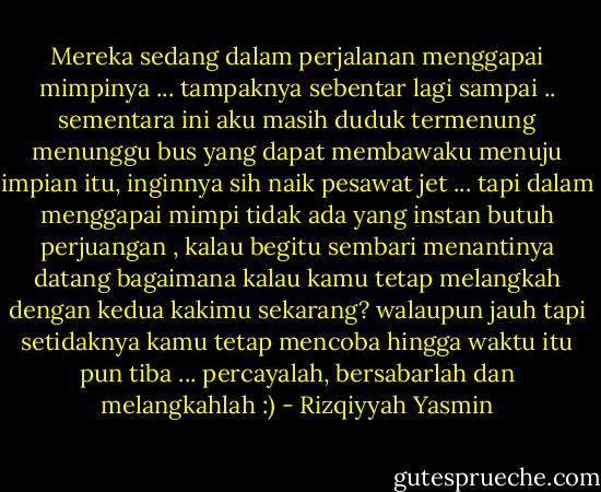 Mereka sedang dalam perjalanan menggapai mimpinya ... tampaknya sebentar lagi sampai .. sementara ini aku masih duduk termenung menunggu bus yang dapat membawaku menuju impian itu, inginnya sih naik pesawat jet ... tapi dalam menggapai mimpi tidak ada yang instan butuh perjuangan , kalau begitu sembari menantinya datang bagaimana kalau kamu tetap melangkah dengan kedua kakimu sekarang? walaupun jauh tapi setidaknya kamu tetap mencoba hingga waktu itu pun tiba ... percayalah, bersabarlah dan melangkahlah :) - Rizqiyyah Yasmin