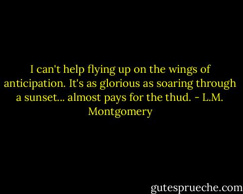 I can't help flying up on the wings of anticipation. It's as glorious as soaring through a sunset... almost pays for the thud. - L.M. Montgomery