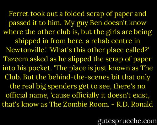 Ferret took out a folded scrap of paper and passed it to him.<br />'My guy Ben doesn't know where the other club is, but the girls are being shipped in from here, a rehab centre in Newtonville.'<br />'What's this other place called?' Tazeem asked as he slipped the scrap of paper into his pocket.<br />'The place is just known as The Club. But the behind-the-scenes bit that only the real big spenders get to see, there's no official name, 'cause officially it doesn't exist, that's know as The Zombie Room. - R.D. Ronald