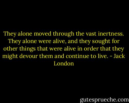They alone moved through the vast inertness. They alone were alive, and they sought for other things that were alive in order that they might devour them and continue to live. - Jack London