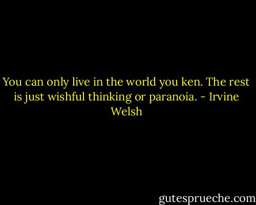 You can only live in the world you ken. The rest is just wishful thinking or paranoia. - Irvine Welsh