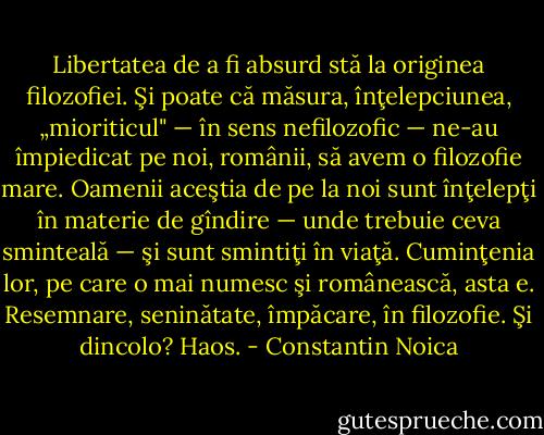 Libertatea de a fi absurd stă la originea filozofiei. Şi poate că măsura, înţelepciunea, „mioriticul" — în sens nefilozofic — ne-au împiedicat pe noi, românii, să avem o filozofie mare. Oamenii aceştia de pe la noi sunt înţelepţi în materie de gîndire — unde trebuie ceva sminteală — şi sunt smintiţi în viaţă. Cuminţenia lor, pe care o mai numesc şi românească, asta e. Resemnare, seninătate, împăcare, în filozofie. Şi dincolo? Haos. - Constantin Noica