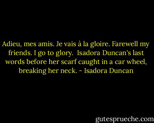 Adieu, mes amis. Je vais à la gloire.<br />Farewell my friends. I go to glory.<br /><br />Isadora Duncan's last words before her scarf caught in a car wheel, breaking her neck. - Isadora Duncan