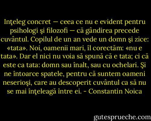 Inţeleg concret — ceea ce nu e evident pentru psihologi şi filozofi — că gândirea precede cuvântul. Copilul de un an vede un domn şi zice: «tata». Noi, oamenii mari, îl corectăm: «nu e tata». Dar el nici nu voia să spună că e tata; ci că este ca tata: domn sau înalt, sau cu ochelari. Şi ne întoarce spatele, pentru că suntem oameni neserioşi, care au descoperit cuvântul ca să nu se mai înţeleagă între ei. - Constantin Noica