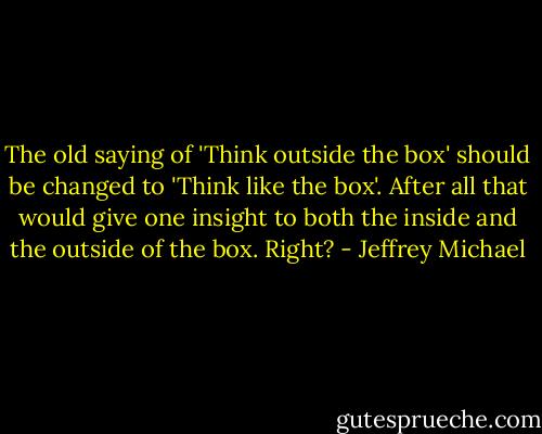 The old saying of 'Think outside the box' should be changed to 'Think like the box'. After all that would give one insight to both the inside and the outside of the box. Right? - Jeffrey Michael