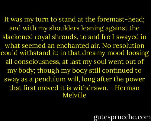 It was my turn to stand at the foremast-head; and with my shoulders leaning against the slackened royal shrouds, to and fro I swayed in what seemed an enchanted air. No resolution could withstand it; in that dreamy mood loosing all consciousness, at last my soul went out of my body; though my body still continued to sway as a pendulum will, long after the power that first moved it is withdrawn. - Herman Melville