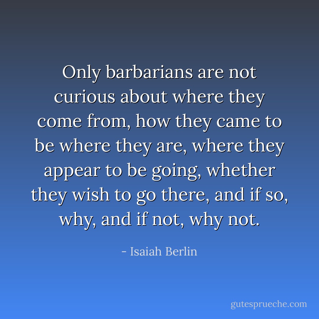 Only barbarians are not curious about where they come from, how they came to be where they are, where they appear to be going, whether they wish to go there, and if so, why, and if not, why not. - Isaiah Berlin