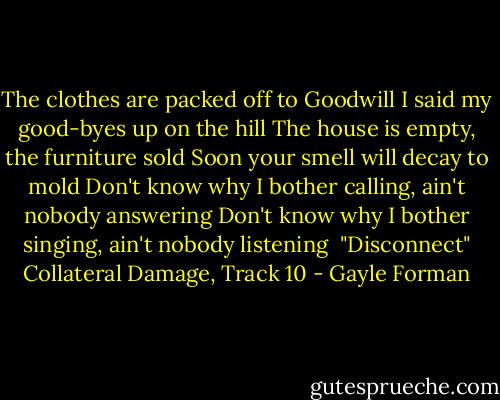 The clothes are packed off to Goodwill<br />I said my good-byes up on the hill<br />The house is empty, the furniture sold<br />Soon your smell will decay to mold<br />Don't know why I bother calling, ain't nobody answering<br />Don't know why I bother singing, ain't nobody listening<br /><br />"Disconnect"<br />Collateral Damage, Track 10 - Gayle Forman