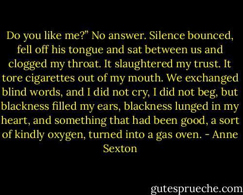 Do you like me?”<br />No answer.<br />Silence bounced, fell off his tongue<br />and sat between us<br />and clogged my throat.<br />It slaughtered my trust.<br />It tore cigarettes out of my mouth.<br />We exchanged blind words,<br />and I did not cry,<br />I did not beg,<br />but blackness filled my ears,<br />blackness lunged in my heart,<br />and something that had been good,<br />a sort of kindly oxygen,<br />turned into a gas oven. - Anne Sexton