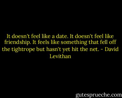 It doesn't feel like a date. It doesn't feel like friendship. It feels like something that fell off the tightrope but hasn't yet hit the net. - David Levithan