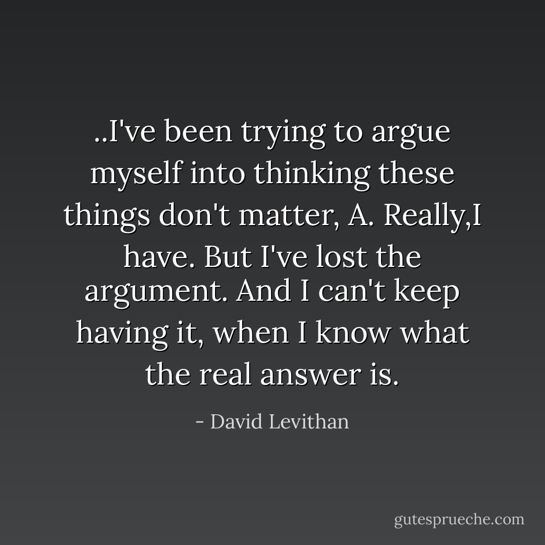 ..I've been trying to argue myself into thinking these things don't matter, A. Really,I have. But I've lost the argument. And I can't keep having it, when I know what the real answer is. - David Levithan