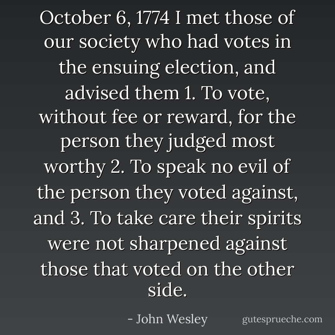 October 6, 1774<br />I met those of our society who had votes in the ensuing election, and advised them<br />1. To vote, without fee or reward, for the person they judged most worthy<br />2. To speak no evil of the person they voted against, and<br />3. To take care their spirits were not sharpened against those that voted on the other side. - John Wesley