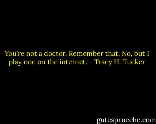 You’re not a doctor. Remember that.<br />No, but I play one on the internet. - Tracy H. Tucker
