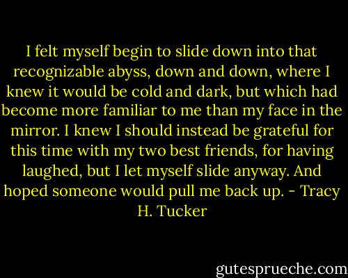 I felt myself begin to slide down into that recognizable abyss, down and down, where I knew it would be cold and dark, but which had become more familiar to me than my face in the mirror. I knew I should instead be grateful for this time with my two best friends, for having laughed, but I let myself slide anyway. And hoped someone would pull me back up. - Tracy H. Tucker