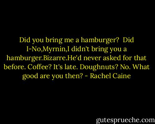 Did you bring me a hamburger? <br />Did I-No,Myrnin,I didn't bring you a hamburger.Bizarre.He'd never asked for that before.<br />Coffee?<br />It's late.<br />Doughnuts?<br />No.<br />What good are you then? - Rachel Caine