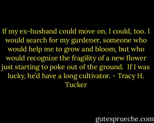 If my ex-husband could move on, I could, too. I would search for my gardener, someone who would help me to grow and bloom, but who would recognize the fragility of a new flower just starting to poke out of the ground.<br /><br />If I was lucky, he’d have a long cultivator. - Tracy H. Tucker