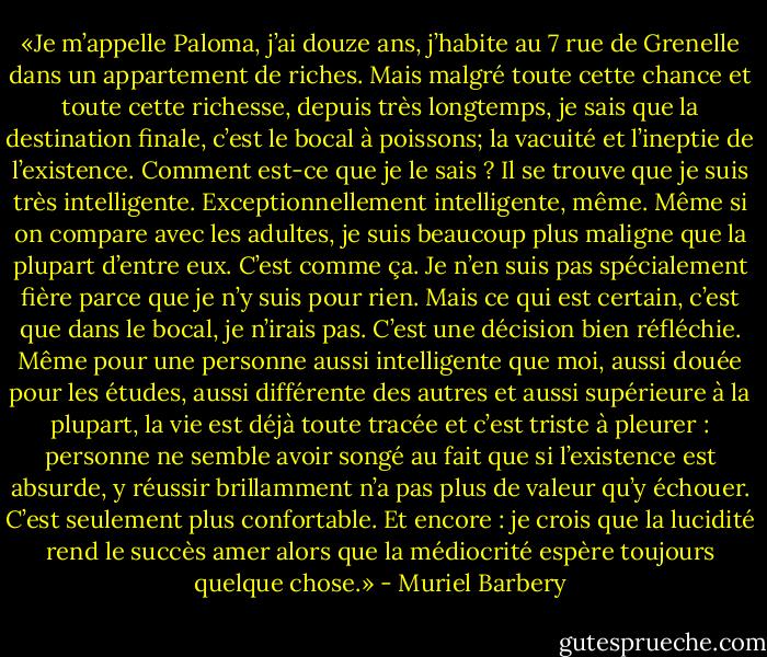 «Je m’appelle Paloma, j’ai douze ans, j’habite au 7 rue de Grenelle dans un appartement de riches. Mais malgré toute cette chance et toute cette richesse, depuis très longtemps, je sais que la destination finale, c’est le bocal à poissons; la vacuité et l’ineptie de l’existence. Comment est-ce que je le sais ? Il se trouve que je suis très intelligente. Exceptionnellement intelligente, même. Même si on compare avec les adultes, je suis beaucoup plus maligne que la plupart d’entre eux. C’est comme ça. Je n’en suis pas spécialement fière parce que je n’y suis pour rien. Mais ce qui est certain, c’est que dans le bocal, je n’irais pas. C’est une décision bien réfléchie. Même pour une personne aussi intelligente que moi, aussi douée pour les études, aussi différente des autres et aussi supérieure à la plupart, la vie est déjà toute tracée et c’est triste à pleurer : personne ne semble avoir songé au fait que si l’existence est absurde, y réussir brillamment n’a pas plus de valeur qu’y échouer. C’est seulement plus confortable. Et encore : je crois que la lucidité rend le succès amer alors que la médiocrité espère toujours quelque chose.» - Muriel Barbery