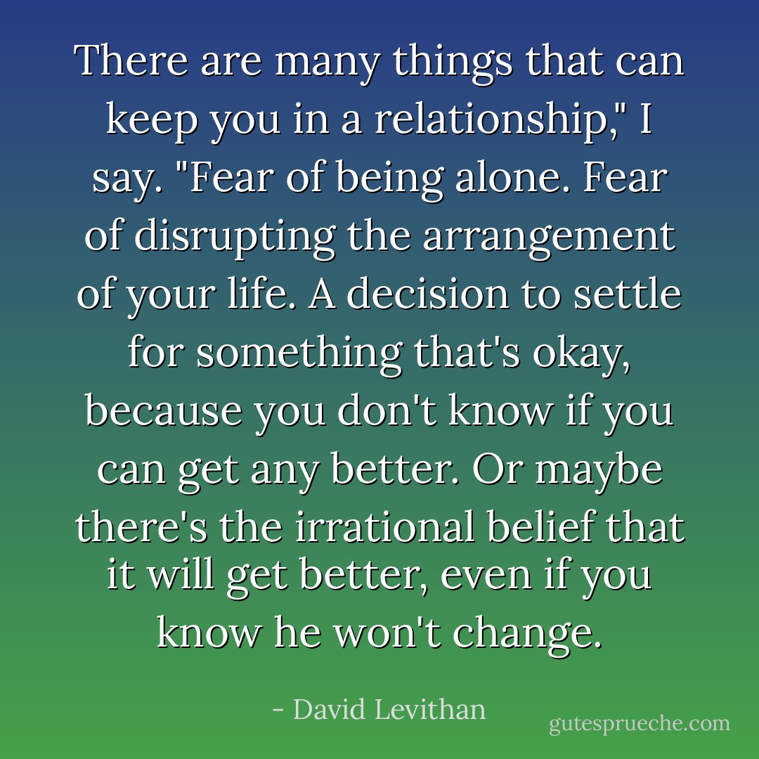 There are many things that can keep you in a relationship," I say. "Fear of being alone. Fear of disrupting the arrangement of your life. A decision to settle for something that's okay, because you don't know if you can get any better. Or maybe there's the irrational belief that it will get better, even if you know he won't change. - David Levithan