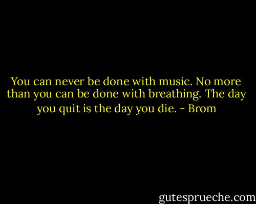 You can never be done with music. No more than you can be done with breathing. The day you quit is the day you die. - Brom