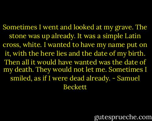 Sometimes I went and looked at my grave. The stone was up already. It was a simple Latin cross, white. I wanted to have my name put on it, with the here lies and the date of my birth. Then all it would have wanted was the date of my death. They would not let me. Sometimes I smiled, as if I were dead already. - Samuel Beckett