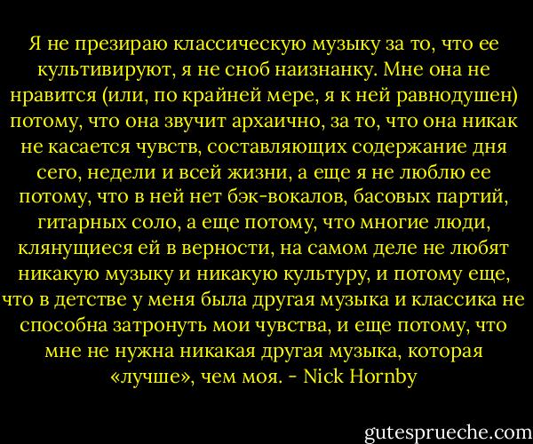 Я не презираю классическую музыку за то, что ее культивируют, я не сноб наизнанку. Мне она не нравится (или, по крайней мере, я к ней равнодушен) потому, что она звучит архаично, за то, что она никак не касается чувств, составляющих содержание дня сего, недели и всей жизни, а еще я не люблю ее потому, что в ней нет бэк-вокалов, басовых партий, гитарных соло, а еще потому, что многие люди, клянущиеся ей в верности, на самом деле не любят никакую музыку и никакую культуру, и потому еще, что в детстве у меня была другая музыка и классика не способна затронуть мои чувства, и еще потому, что мне не нужна никакая другая музыка, которая «лучше», чем моя. - Nick Hornby