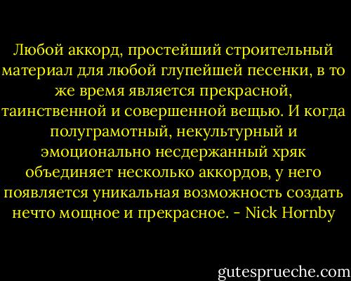 Любой аккорд, простейший строительный материал для любой глупейшей песенки, в то же время является прекрасной, таинственной и совершенной вещью. И когда полуграмотный, некультурный и эмоционально несдержанный хряк объединяет несколько аккордов, у него появляется уникальная возможность создать нечто мощное и прекрасное. - Nick Hornby