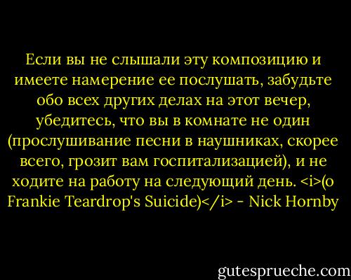 Если вы не слышали эту композицию и имеете намерение ее послушать, забудьте обо всех других делах на этот вечер, убедитесь, что вы в комнате не один (прослушивание песни в наушниках, скорее всего, грозит вам госпитализацией), и не ходите на работу на следующий день. <i>(о Frankie Teardrop's Suicide)</i> - Nick Hornby