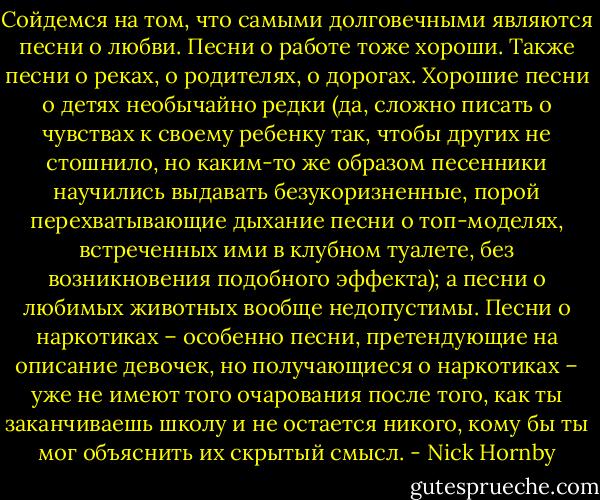 Сойдемся на том, что самыми долговечными являются песни о любви. Песни о работе тоже хороши. Также песни о реках, о родителях, о дорогах. Хорошие песни о детях необычайно редки (да, сложно писать о чувствах к своему ребенку так, чтобы других не стошнило, но каким-то же образом песенники научились выдавать безукоризненные, порой перехватывающие дыхание песни о топ-моделях, встреченных ими в клубном туалете, без возникновения подобного эффекта); а песни о любимых животных вообще недопустимы. Песни о наркотиках – особенно песни, претендующие на описание девочек, но получающиеся о наркотиках – уже не имеют того очарования после того, как ты заканчиваешь школу и не остается никого, кому бы ты мог объяснить их скрытый смысл. - Nick Hornby