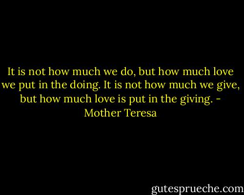 It is not how much we do, but how much love we put in the doing. It is not how much we give, but how much love is put in the giving. - Mother Teresa