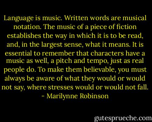 Language is music. Written words are musical notation. The music of a piece of fiction establishes the way in which it is to be read, and, in the largest sense, what it means. It is essential to remember that characters have a music as well, a pitch and tempo, just as real people do. To make them believable, you must always be aware of what they would or would not say, where stresses would or would not fall. - Marilynne Robinson