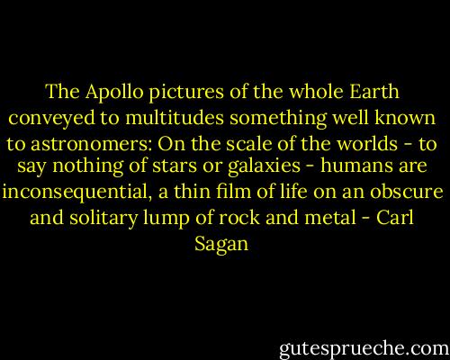 The Apollo pictures of the whole Earth conveyed to multitudes something well known to astronomers: On the scale of the worlds - to say nothing of stars or galaxies - humans are inconsequential, a thin film of life on an obscure and solitary lump of rock and metal - Carl Sagan