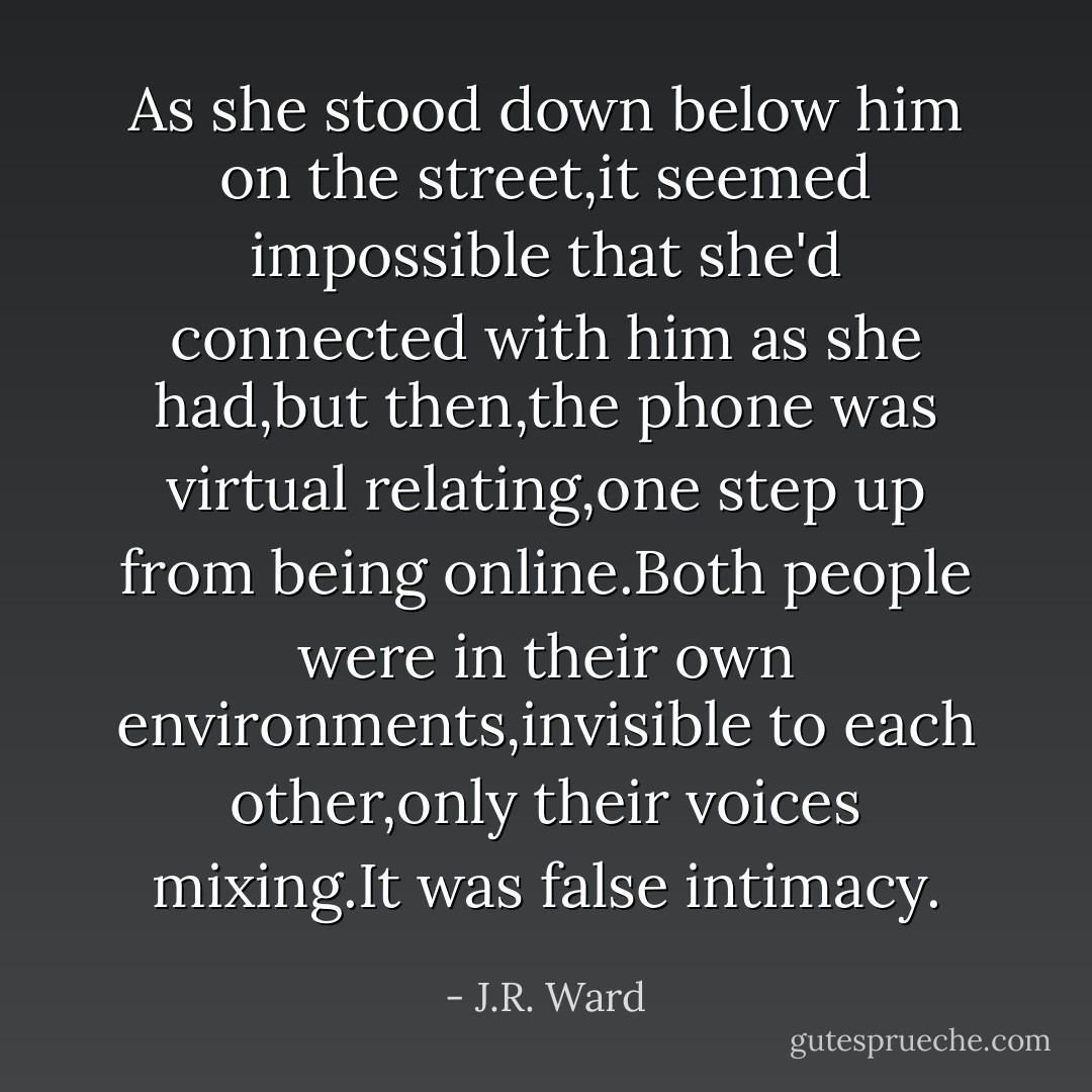 As she stood down below him on the street,it seemed impossible that she'd connected with him as she had,but then,the phone was virtual relating,one step up from being online.Both people were in their own environments,invisible to each other,only their voices mixing.It was false intimacy. - J.R. Ward